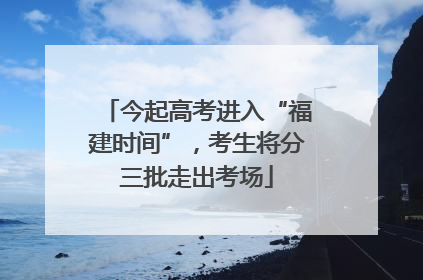 今起高考进入“福建时间”，考生将分三批走出考场