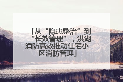从“隐患整治”到“长效管理”，洪湖消防高效推动住宅小区消防管理