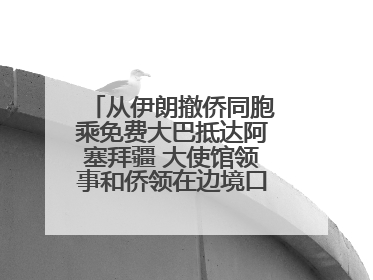 从伊朗撤侨同胞乘免费大巴抵达阿塞拜疆 大使馆领事和侨领在边境口岸迎接