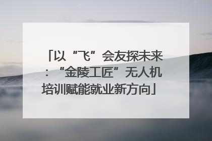 以“飞”会友探未来：“金陵工匠”无人机培训赋能就业新方向