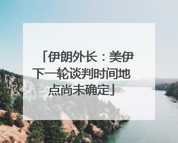 伊朗外长：美伊下一轮谈判时间地点尚未确定