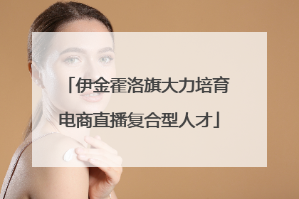 伊金霍洛旗大力培育电商直播复合型人才