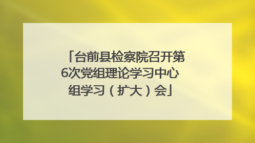 台前县检察院召开第6次党组理论学习中心组学习（扩大）会