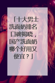 十大男士洗面奶排名口碑揭晓，国产洗面奶哪个好用又便宜？
