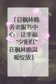 县枫林晚养老服务中心：让幸福“夕阳红”在枫林晚温暖绽放