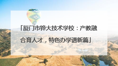 厦门市铧大技术学校：产教融合育人才，特色办学谱新篇