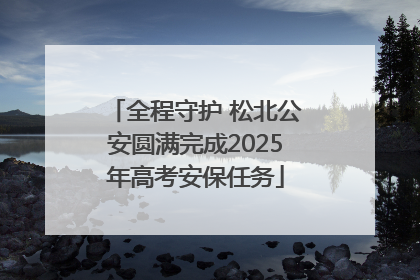全程守护 松北公安圆满完成2025年高考安保任务