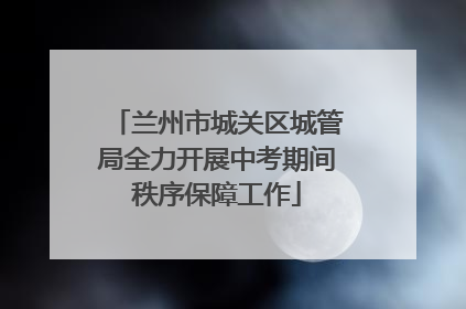 兰州市城关区城管局全力开展中考期间秩序保障工作
