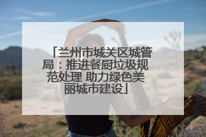 兰州市城关区城管局：推进餐厨垃圾规范处理 助力绿色美丽城市建设