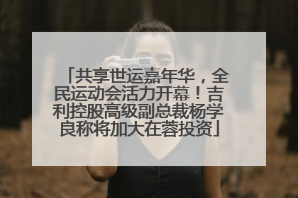 共享世运嘉年华，全民运动会活力开幕！吉利控股高级副总裁杨学良称将加大在蓉投资