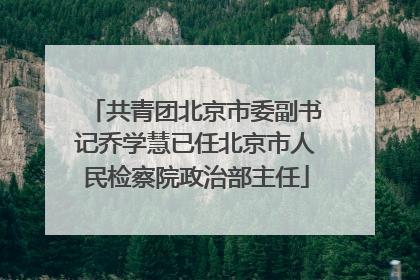 共青团北京市委副书记乔学慧已任北京市人民检察院政治部主任