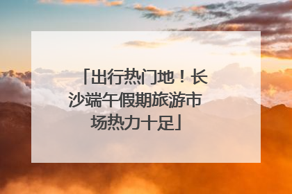 出行热门地！长沙端午假期旅游市场热力十足