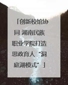 创新校馆协同 湖南民族职业学院打造思政育人“洞庭湖模式”