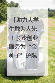 助力大学生敢为人先！长沙创业服务为“金种子”护航