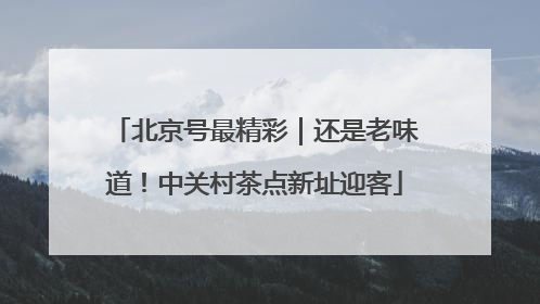 北京号最精彩｜还是老味道！中关村茶点新址迎客