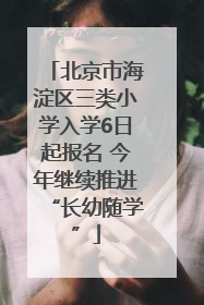 北京市海淀区三类小学入学6日起报名 今年继续推进“长幼随学”