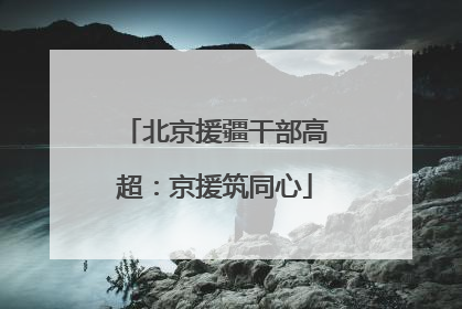 北京援疆干部高超：京援筑同心