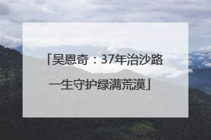 吴恩奇：37年治沙路 一生守护绿满荒漠