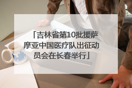 吉林省第10批援萨摩亚中国医疗队出征动员会在长春举行