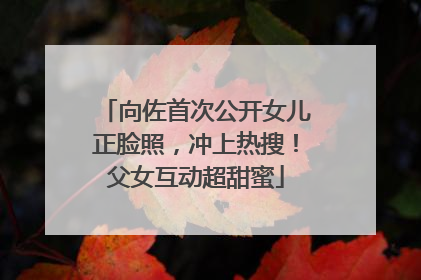 向佐首次公开女儿正脸照，冲上热搜！父女互动超甜蜜