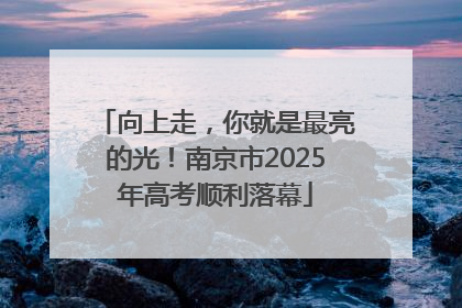 向上走，你就是最亮的光！南京市2025年高考顺利落幕