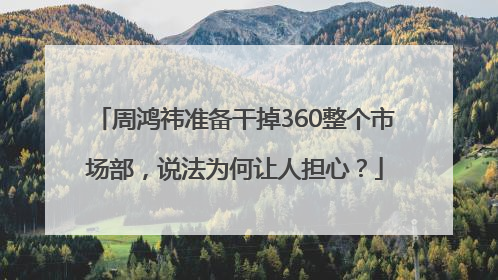 周鸿祎准备干掉360整个市场部，说法为何让人担心？