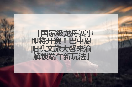 国家级龙舟赛事即将开赛！巴中恩阳携文旅大餐来渝解锁端午新玩法