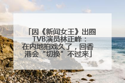 因《新闻女王》出圈 TVB演员林正峰：在内地拍戏久了，回香港会“切换”不过来