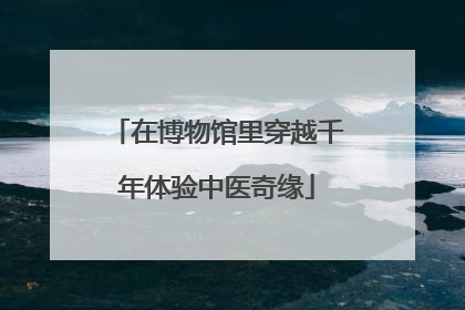 在博物馆里穿越千年体验中医奇缘