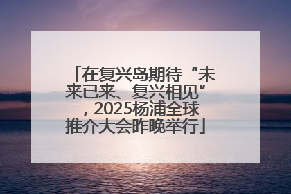 在复兴岛期待“未来已来、复兴相见”，2025杨浦全球推介大会昨晚举行