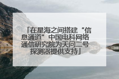 在星海之间搭建“信息通道”中国电科网络通信研究院为天问二号探测器提供支持