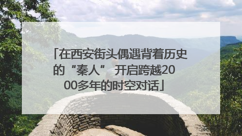 在西安街头偶遇背着历史的“秦人” 开启跨越2000多年的时空对话