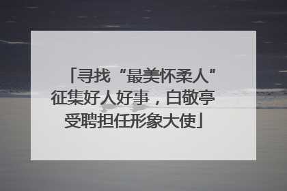 寻找“最美怀柔人”征集好人好事，白敬亭受聘担任形象大使