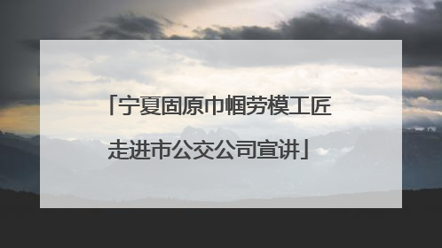 宁夏固原巾帼劳模工匠走进市公交公司宣讲