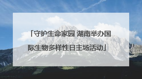守护生命家园 湖南举办国际生物多样性日主场活动