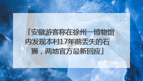 安徽游客称在徐州一博物馆内发现本村17年前丢失的石狮，两地官方最新回应