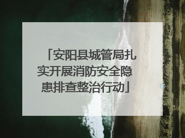 安阳县城管局扎实开展消防安全隐患排查整治行动