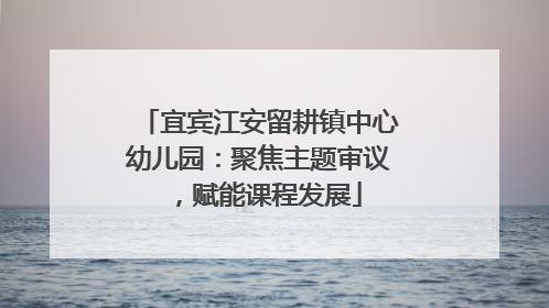 宜宾江安留耕镇中心幼儿园：聚焦主题审议，赋能课程发展