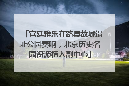 宫廷雅乐在路县故城遗址公园奏响，北京历史名园资源植入副中心