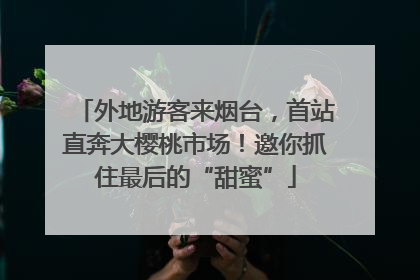外地游客来烟台，首站直奔大樱桃市场！邀你抓住最后的“甜蜜”