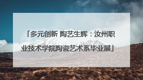 多元创新 陶艺生辉：汝州职业技术学院陶瓷艺术系毕业展