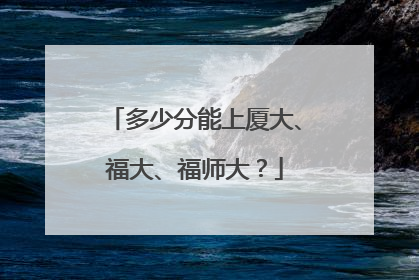 多少分能上厦大、福大、福师大？