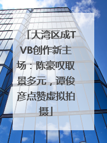 大湾区成TVB创作新主场：陈豪叹取景多元，谭俊彦点赞虚拟拍摄