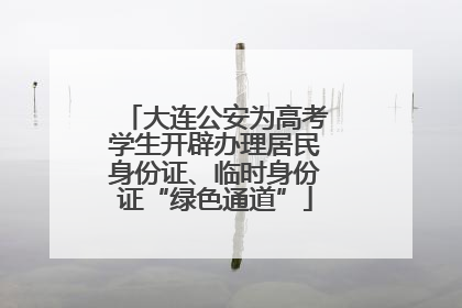 大连公安为高考学生开辟办理居民身份证、临时身份证“绿色通道”