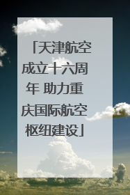 天津航空成立十六周年 助力重庆国际航空枢纽建设