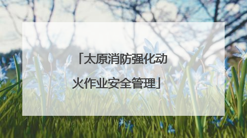 太原消防强化动火作业安全管理