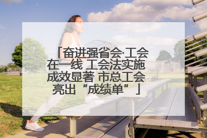 奋进强省会·工会在一线 工会法实施成效显著 市总工会亮出“成绩单”