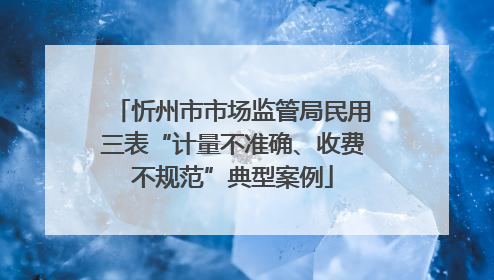 忻州市市场监管局民用三表“计量不准确、收费不规范”典型案例