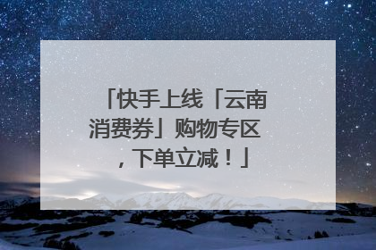 快手上线「云南消费券」购物专区，下单立减！