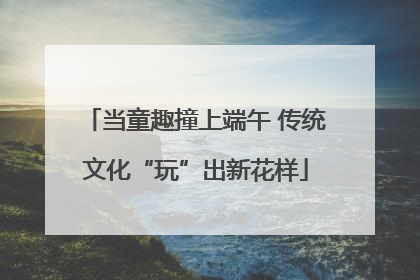 当童趣撞上端午 传统文化“玩”出新花样